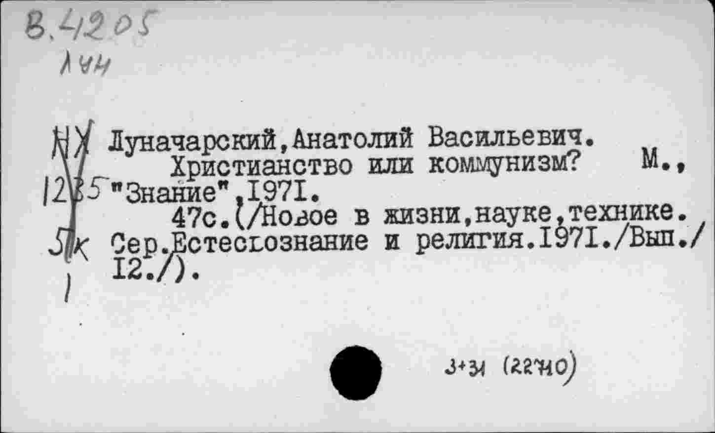 ﻿
Ï Луначарский,Анатолий Васильевич.
Христианство или коммунизм? М.,
> "Знание”.1971.
47с.(/Новое в жизни,науке,технике.
Сер^Естесьознание и религия.1971./Выл./
(«Т4о)